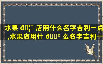 水果 🦟 店用什么名字吉利一点,水果店用什 🌺 么名字吉利一点好听